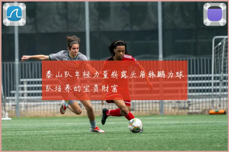 泰山队年轻力量崭露头角韩鹏为球队培养的宝贵财富