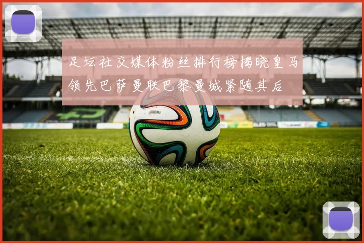 足坛社交媒体粉丝排行榜揭晓皇马领先巴萨曼联巴黎曼城紧随其后