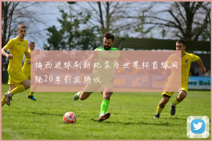 梅西进球刷新纪录与世界杯首球间隔20年引发热议