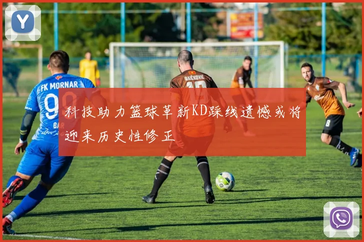 科技助力篮球革新KD踩线遗憾或将迎来历史性修正