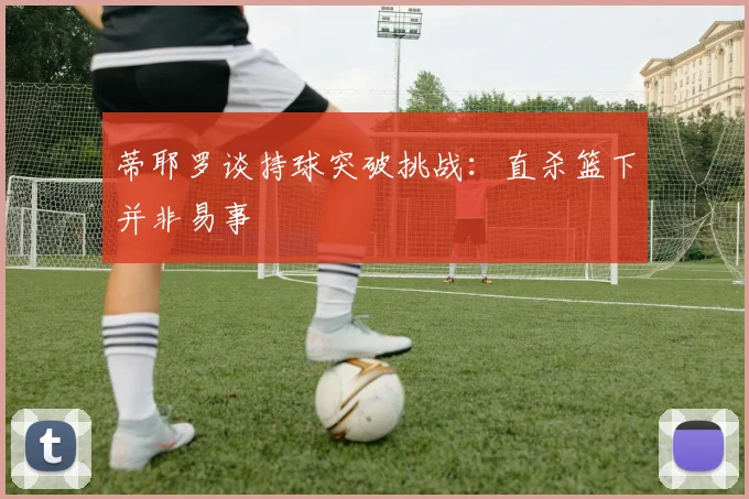 蒂耶罗谈持球突破挑战：直杀篮下并非易事
