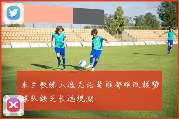 米兰教练人选无论是谁都难改颓势球队缺乏长远规划