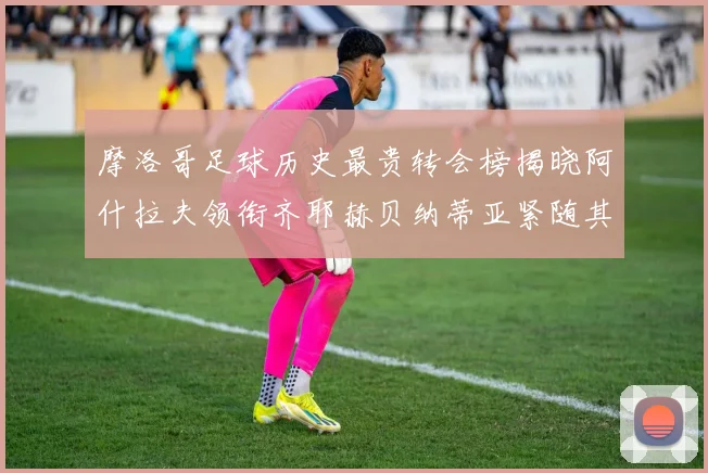 摩洛哥足球历史最贵转会榜揭晓阿什拉夫领衔齐耶赫贝纳蒂亚紧随其后