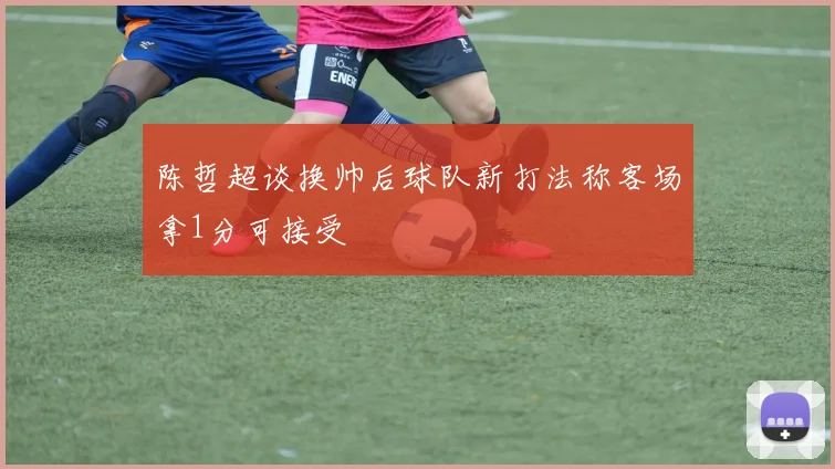陈哲超谈换帅后球队新打法称客场拿1分可接受