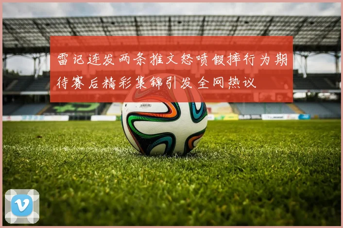 雷记连发两条推文怒喷假摔行为期待赛后精彩集锦引发全网热议
