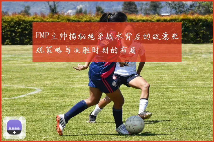 FMP主帅揭秘绝杀战术背后的故意犯规策略与决胜时刻的布局