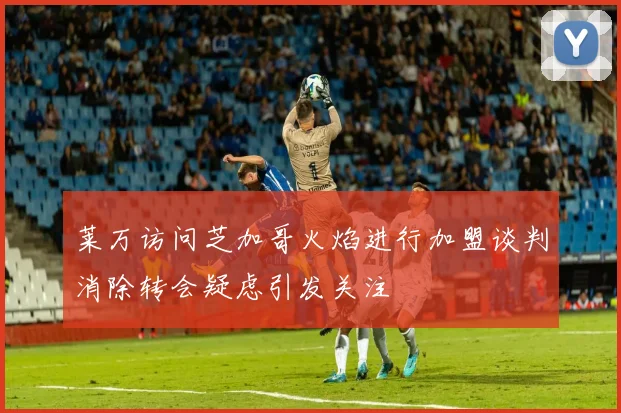 莱万访问芝加哥火焰进行加盟谈判消除转会疑虑引发关注