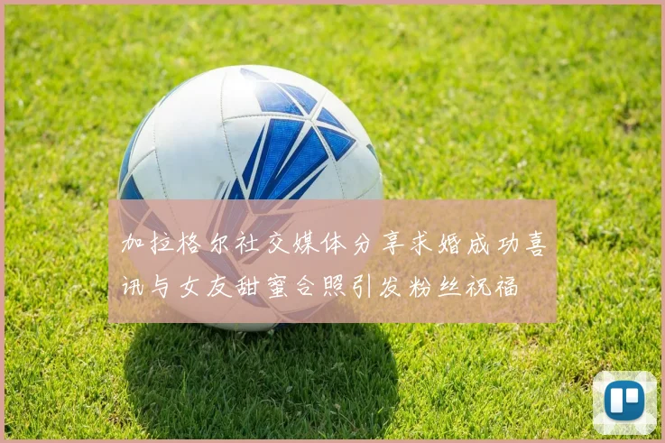 加拉格尔社交媒体分享求婚成功喜讯与女友甜蜜合照引发粉丝祝福