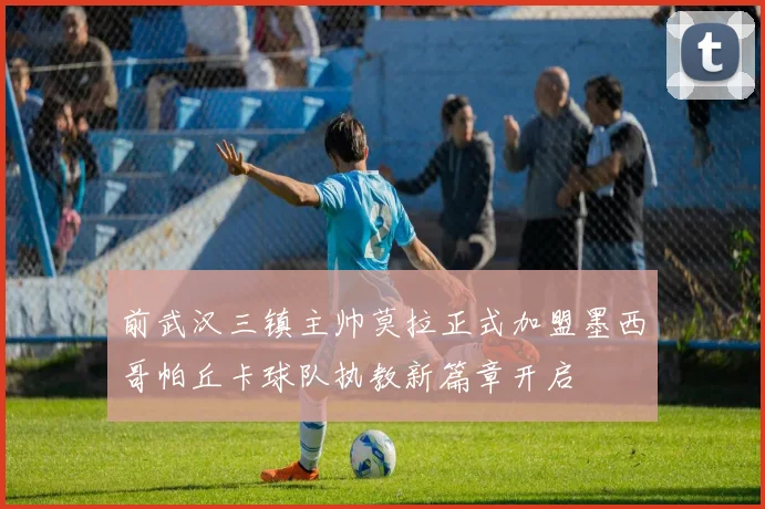前武汉三镇主帅莫拉正式加盟墨西哥帕丘卡球队执教新篇章开启